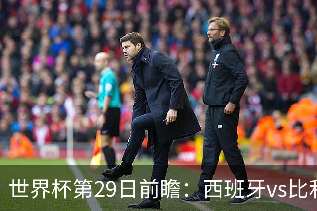 世界杯第29日前瞻：西班牙vs比利时 矛盾之巅的终极对话