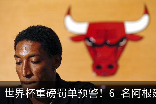 世界杯重磅罚单预警！6 名阿根廷球员或遭禁赛，决赛直接缺席