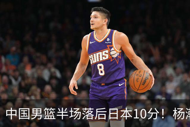 中国男篮半场落后日本10分！杨瀚森5分，胡金秋8分，贺希宁10分