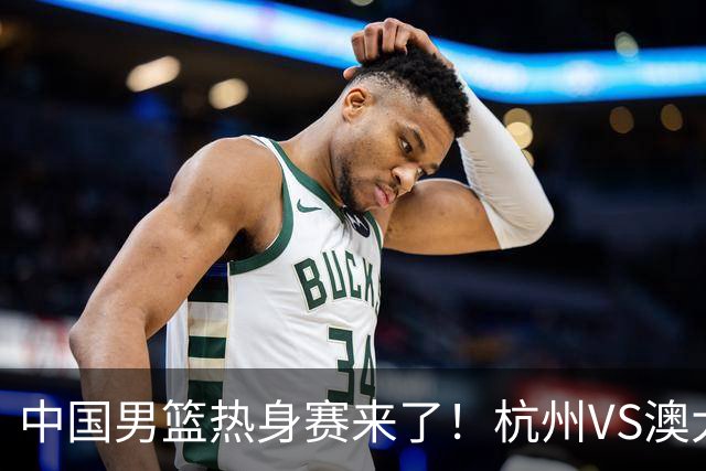中国男篮热身赛来了！杭州VS澳大利亚 三大平台免费直播 杨瀚森缺席