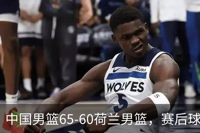 中国男篮65-60荷兰男篮，赛后球员表现评分：3满分4优秀 2及格