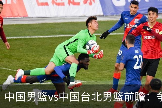 中国男篮vs中国台北男篮前瞻：争胜需做好5点 生死战退无可退