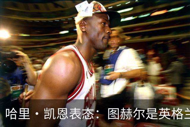 哈里·凯恩表态：图赫尔是英格兰拿到世界杯季军的头号功臣