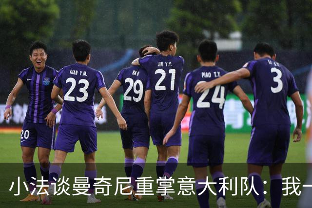 小法谈曼奇尼重掌意大利队：我一直很欣赏他，他的球队强调进攻