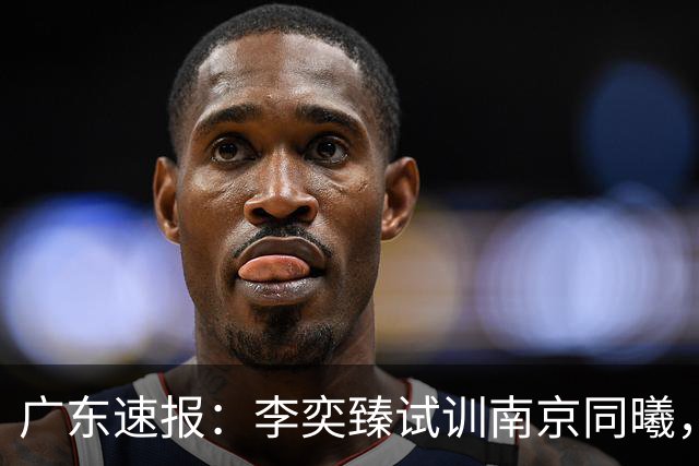 广东速报：李奕臻试训南京同曦，朱芳雨赴美考察外援，杜锋最新动态