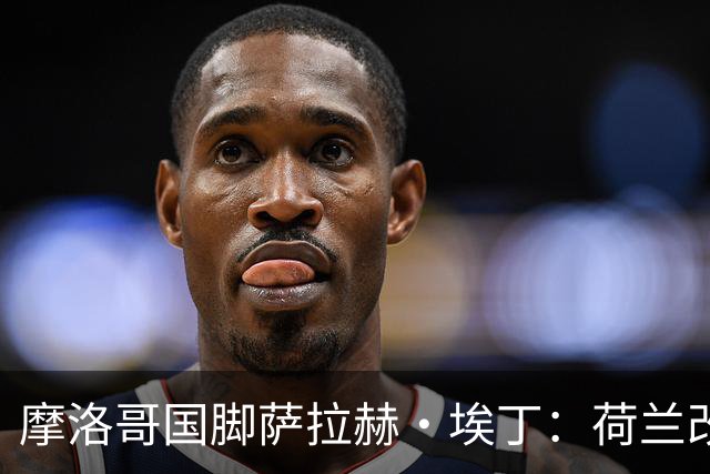 摩洛哥国脚萨拉赫·埃丁：荷兰改踢五后卫，这确实是谁也没想到的