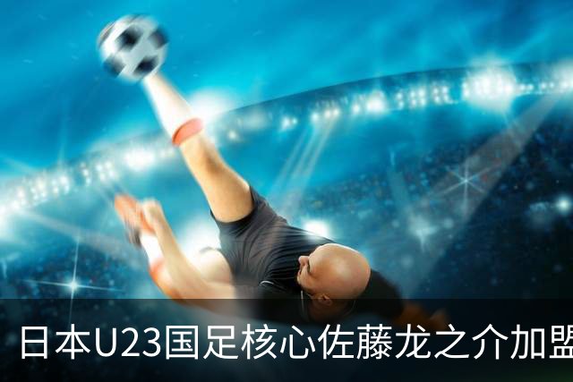 日本U23国足核心佐藤龙之介加盟西甲 亚洲杯曾率队4-0中国队