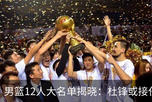男篮12人大名单揭晓：杜锋或接任郭士强，赵继伟带伤出战生死战