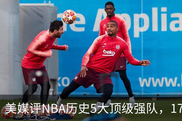 美媒评NBA历史5大顶级强队，17勇士领衔，13热火上榜，OK湖人第3