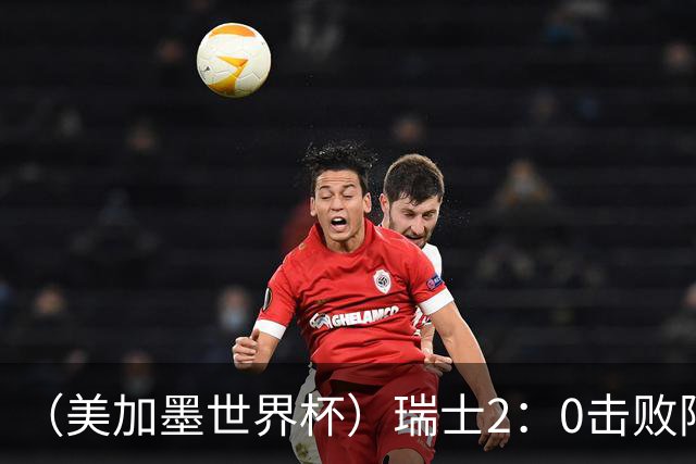 （美加墨世界杯）瑞士2：0击败阿尔及利亚晋级16强